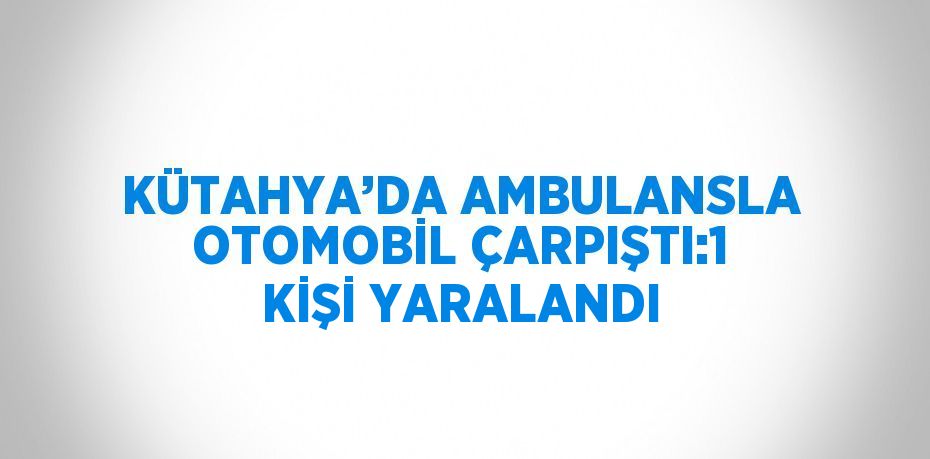 KÜTAHYA’DA AMBULANSLA OTOMOBİL ÇARPIŞTI:1 KİŞİ YARALANDI