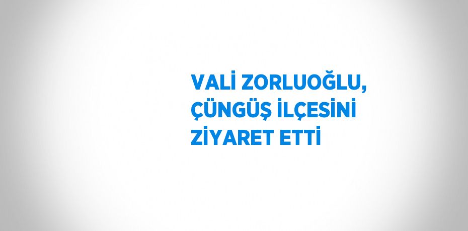 VALİ ZORLUOĞLU, ÇÜNGÜŞ İLÇESİNİ ZİYARET ETTİ