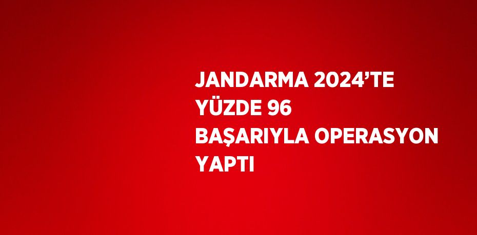 JANDARMA 2024’TE YÜZDE 96 BAŞARIYLA OPERASYON YAPTI