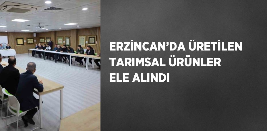 ERZİNCAN’DA ÜRETİLEN TARIMSAL ÜRÜNLER ELE ALINDI