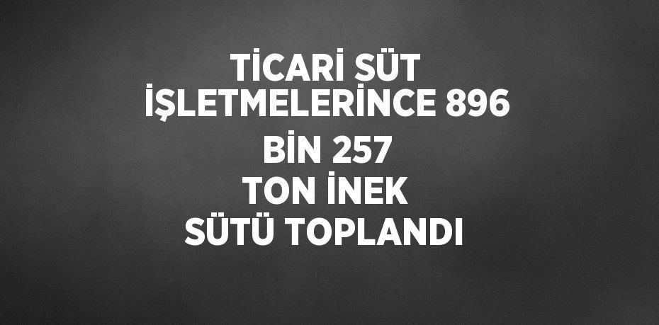 TİCARİ SÜT İŞLETMELERİNCE 896 BİN 257 TON İNEK SÜTÜ TOPLANDI