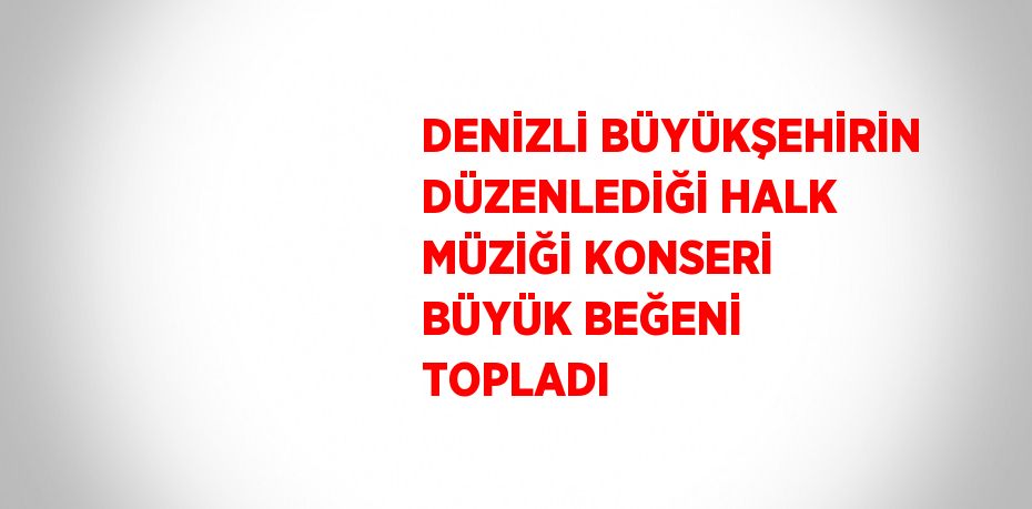 DENİZLİ BÜYÜKŞEHİRİN DÜZENLEDİĞİ HALK MÜZİĞİ KONSERİ BÜYÜK BEĞENİ TOPLADI