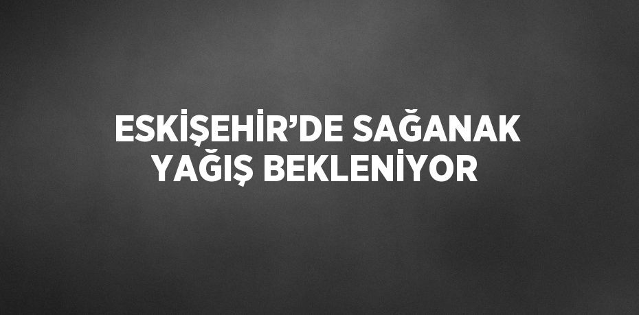 ESKİŞEHİR’DE SAĞANAK YAĞIŞ BEKLENİYOR