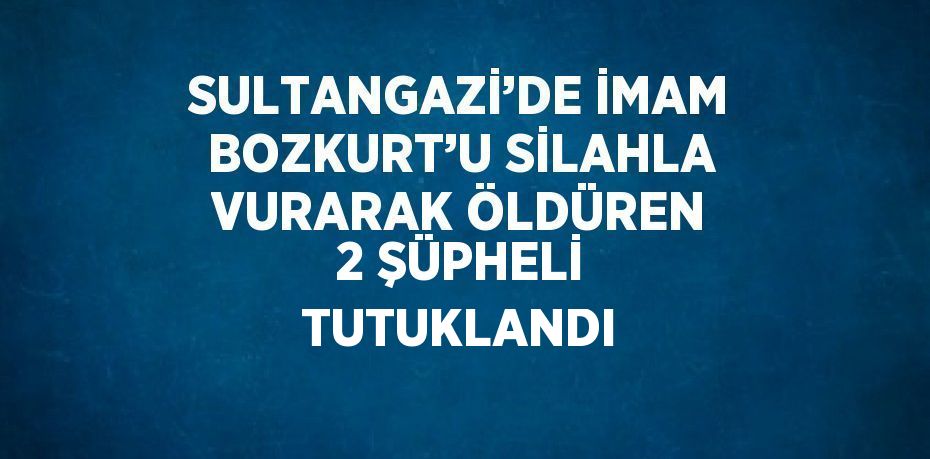 SULTANGAZİ’DE İMAM BOZKURT’U SİLAHLA VURARAK ÖLDÜREN 2 ŞÜPHELİ TUTUKLANDI