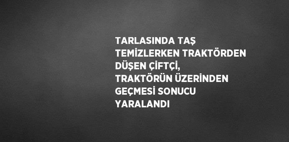 TARLASINDA TAŞ TEMİZLERKEN TRAKTÖRDEN DÜŞEN ÇİFTÇİ, TRAKTÖRÜN ÜZERİNDEN GEÇMESİ SONUCU YARALANDI