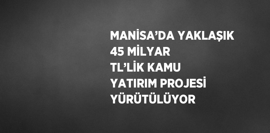 MANİSA’DA YAKLAŞIK 45 MİLYAR TL’LİK KAMU YATIRIM PROJESİ YÜRÜTÜLÜYOR