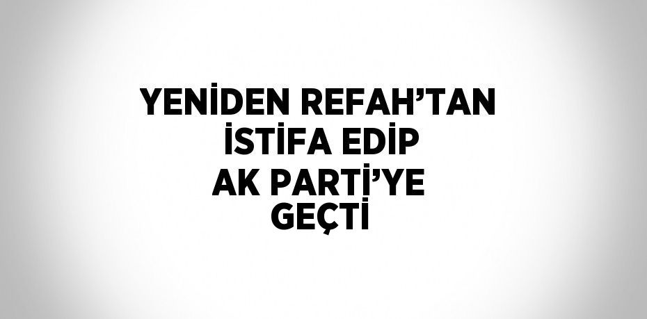 YENİDEN REFAH’TAN İSTİFA EDİP AK PARTİ’YE GEÇTİ