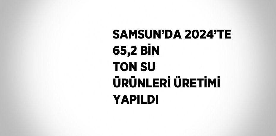 SAMSUN’DA 2024’TE 65,2 BİN TON SU ÜRÜNLERİ ÜRETİMİ YAPILDI