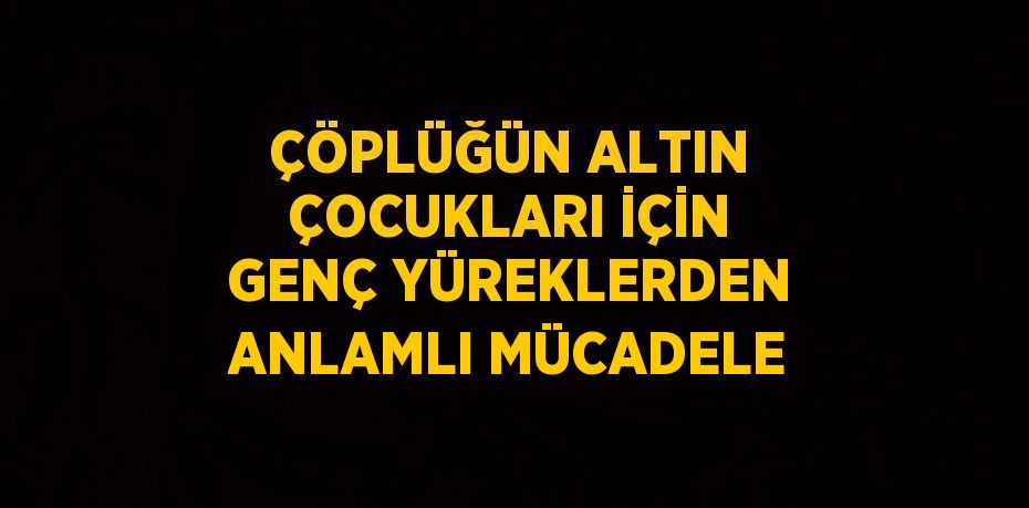 ÇÖPLÜĞÜN ALTIN ÇOCUKLARI İÇİN GENÇ YÜREKLERDEN ANLAMLI MÜCADELE