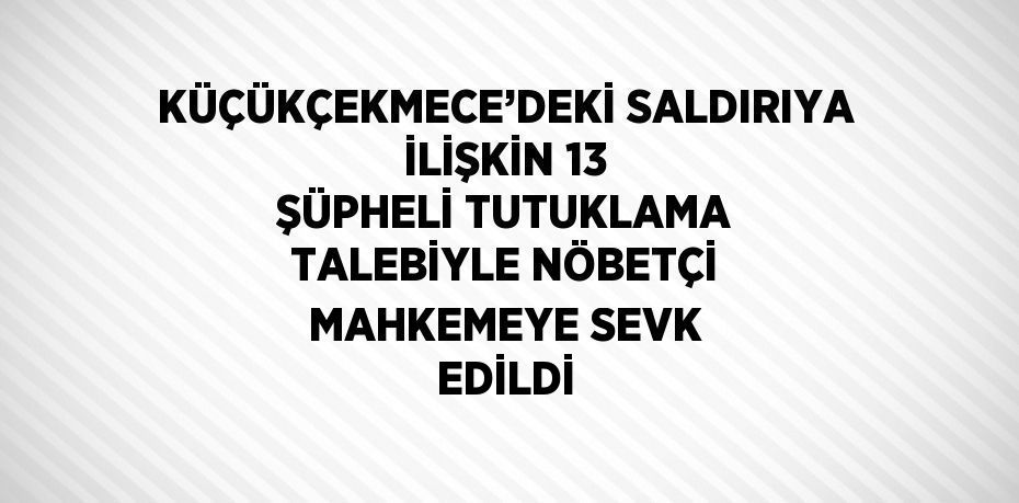 KÜÇÜKÇEKMECE’DEKİ SALDIRIYA İLİŞKİN 13 ŞÜPHELİ TUTUKLAMA TALEBİYLE NÖBETÇİ MAHKEMEYE SEVK EDİLDİ