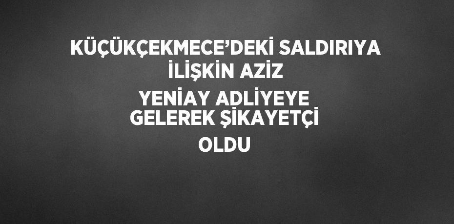 KÜÇÜKÇEKMECE’DEKİ SALDIRIYA İLİŞKİN AZİZ YENİAY ADLİYEYE GELEREK ŞİKAYETÇİ OLDU