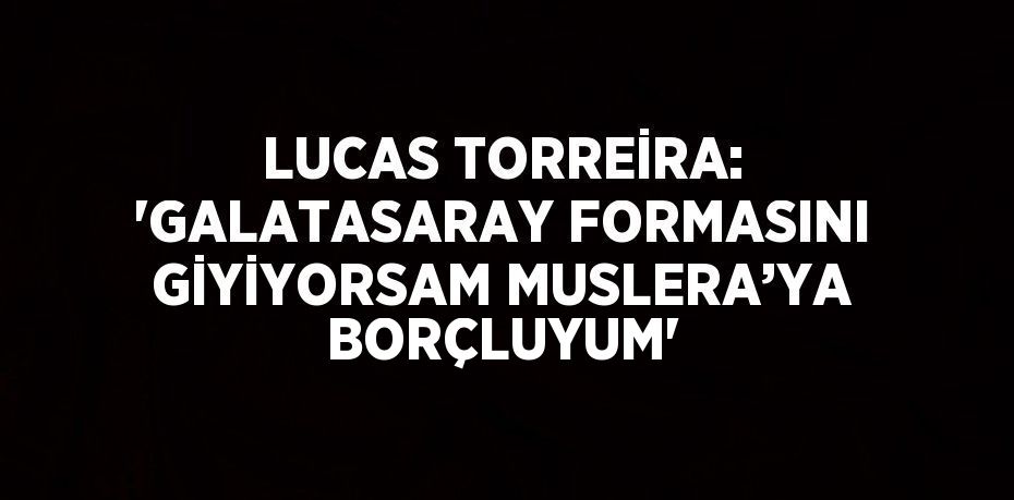 LUCAS TORREİRA: 'GALATASARAY FORMASINI GİYİYORSAM MUSLERA’YA BORÇLUYUM'