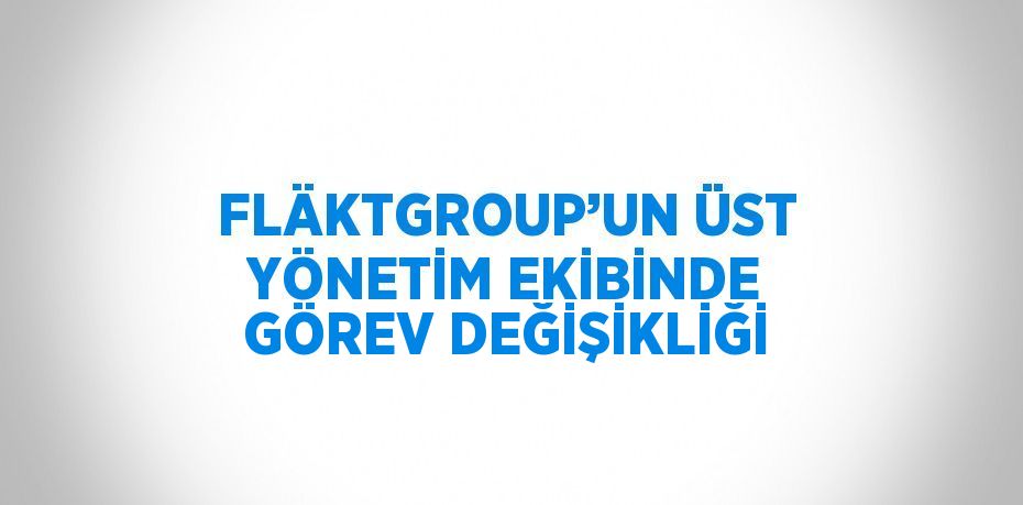 FLÄKTGROUP’UN ÜST YÖNETİM EKİBİNDE GÖREV DEĞİŞİKLİĞİ