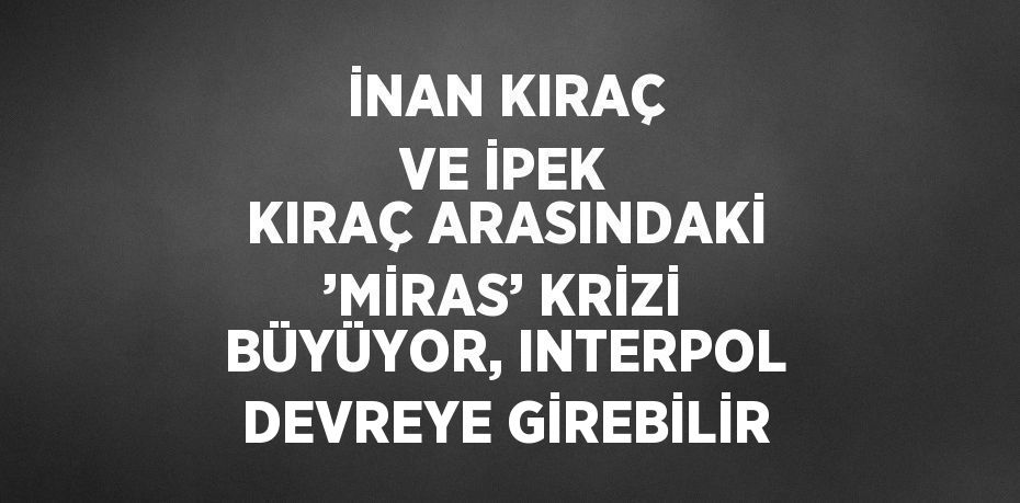 İNAN KIRAÇ VE İPEK KIRAÇ ARASINDAKİ ’MİRAS’ KRİZİ BÜYÜYOR, INTERPOL DEVREYE GİREBİLİR