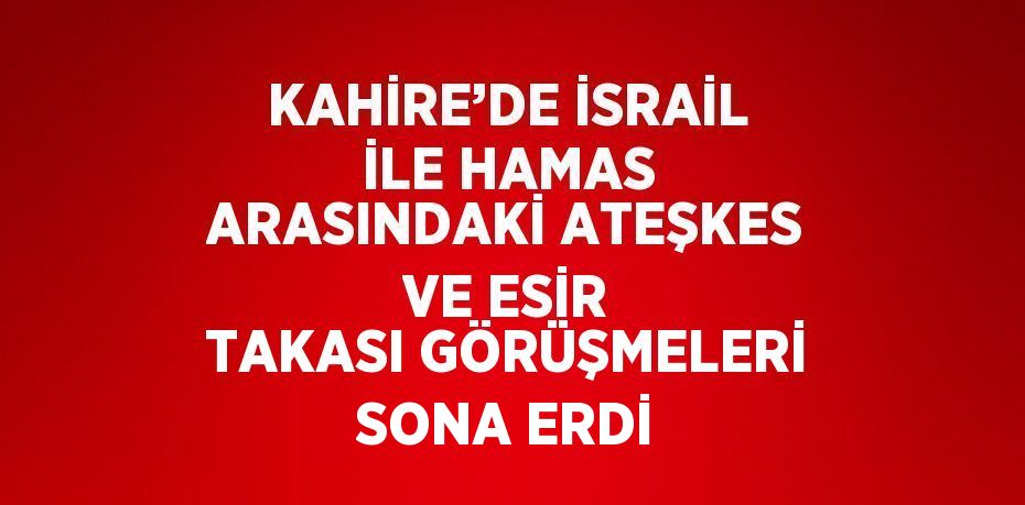 KAHİRE’DE İSRAİL İLE HAMAS ARASINDAKİ ATEŞKES VE ESİR TAKASI GÖRÜŞMELERİ SONA ERDİ