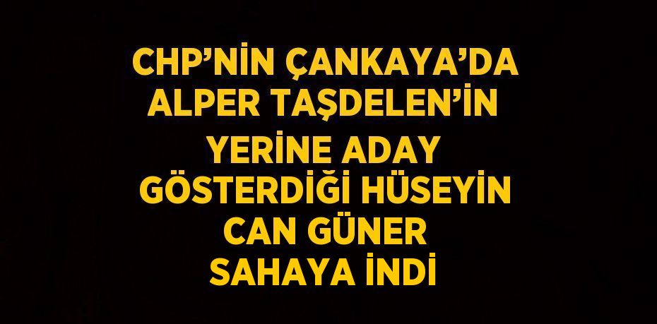 CHP’NİN ÇANKAYA’DA ALPER TAŞDELEN’İN YERİNE ADAY GÖSTERDİĞİ HÜSEYİN CAN GÜNER SAHAYA İNDİ