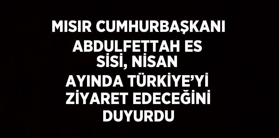 MISIR CUMHURBAŞKANI ABDULFETTAH ES SİSİ, NİSAN AYINDA TÜRKİYE’Yİ ZİYARET EDECEĞİNİ DUYURDU