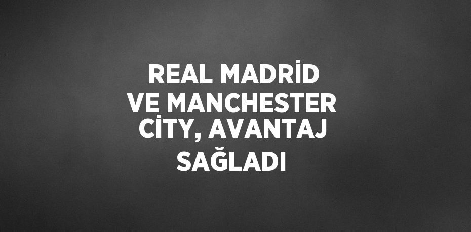 REAL MADRİD VE MANCHESTER CİTY, AVANTAJ SAĞLADI