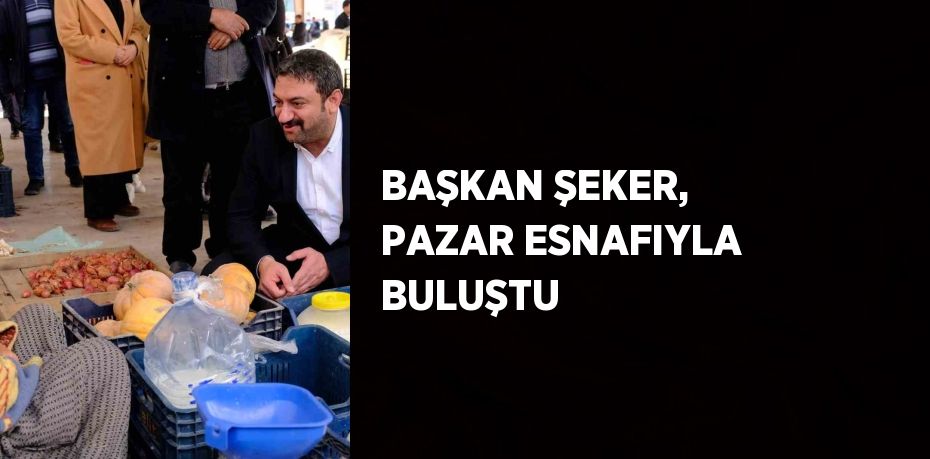 BAŞKAN ŞEKER, PAZAR ESNAFIYLA BULUŞTU