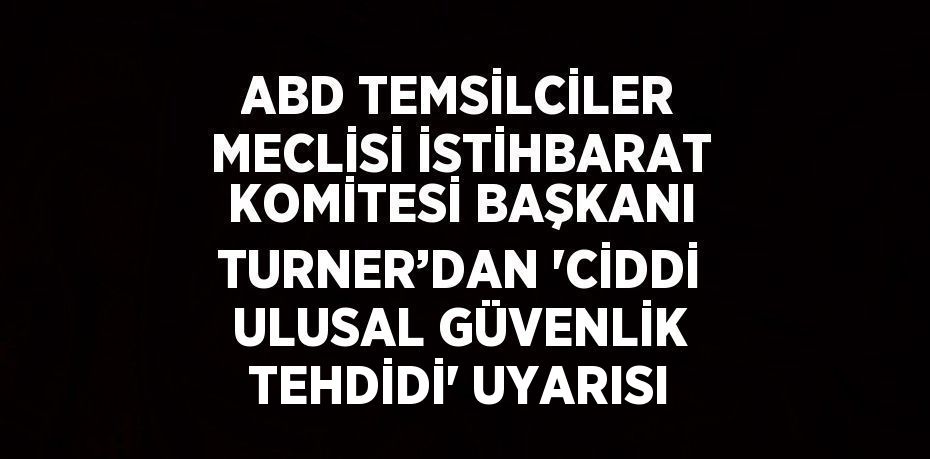 ABD TEMSİLCİLER MECLİSİ İSTİHBARAT KOMİTESİ BAŞKANI TURNER’DAN 'CİDDİ ULUSAL GÜVENLİK TEHDİDİ' UYARISI