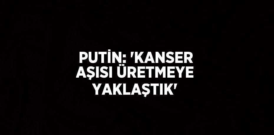 PUTİN: 'KANSER AŞISI ÜRETMEYE YAKLAŞTIK'