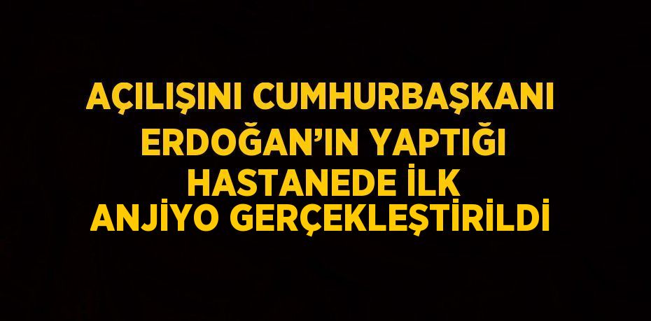 AÇILIŞINI CUMHURBAŞKANI ERDOĞAN’IN YAPTIĞI HASTANEDE İLK ANJİYO GERÇEKLEŞTİRİLDİ