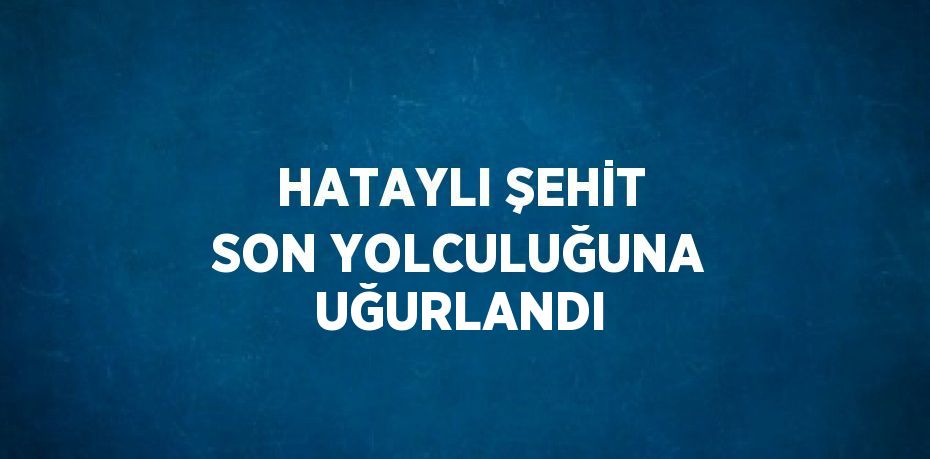 HATAYLI ŞEHİT SON YOLCULUĞUNA UĞURLANDI