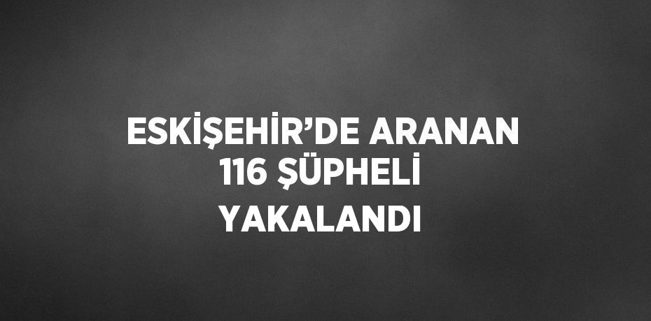 ESKİŞEHİR’DE ARANAN 116 ŞÜPHELİ YAKALANDI