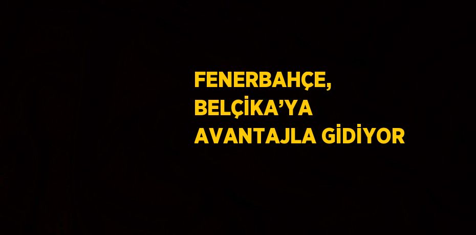 FENERBAHÇE, BELÇİKA’YA AVANTAJLA GİDİYOR