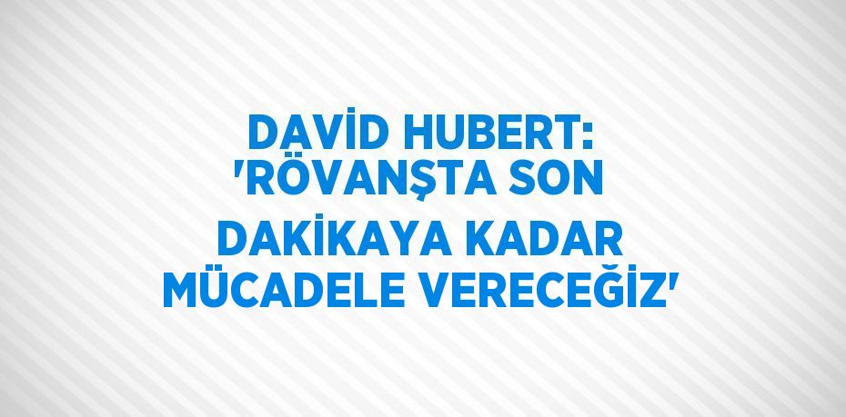 DAVİD HUBERT: 'RÖVANŞTA SON DAKİKAYA KADAR MÜCADELE VERECEĞİZ'