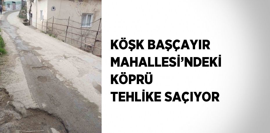 KÖŞK BAŞÇAYIR MAHALLESİ’NDEKİ KÖPRÜ TEHLİKE SAÇIYOR