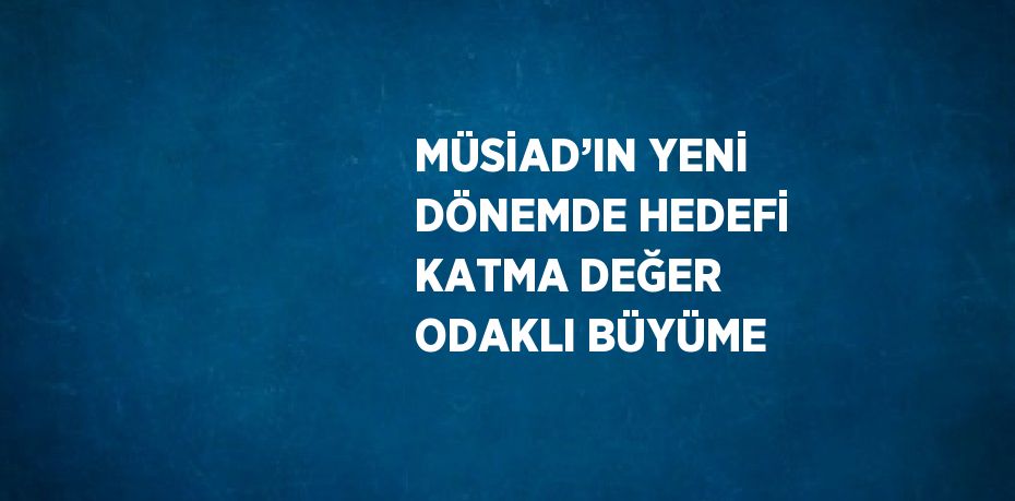 MÜSİAD’IN YENİ DÖNEMDE HEDEFİ KATMA DEĞER ODAKLI BÜYÜME