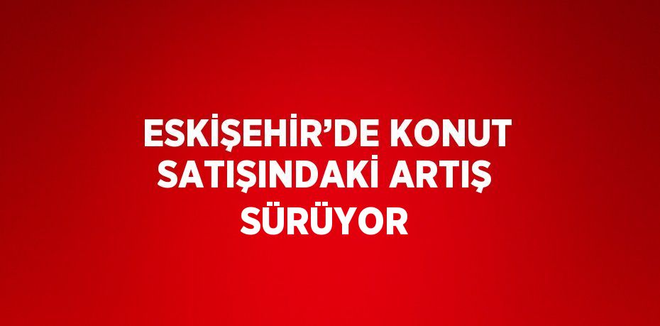 ESKİŞEHİR’DE KONUT SATIŞINDAKİ ARTIŞ SÜRÜYOR