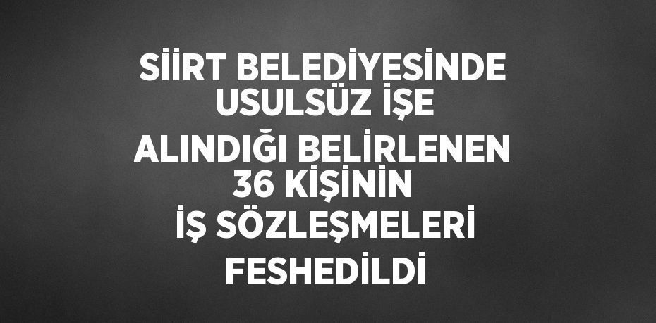 SİİRT BELEDİYESİNDE USULSÜZ İŞE ALINDIĞI BELİRLENEN 36 KİŞİNİN İŞ SÖZLEŞMELERİ FESHEDİLDİ