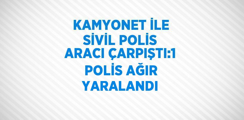 KAMYONET İLE SİVİL POLİS ARACI ÇARPIŞTI:1 POLİS AĞIR YARALANDI