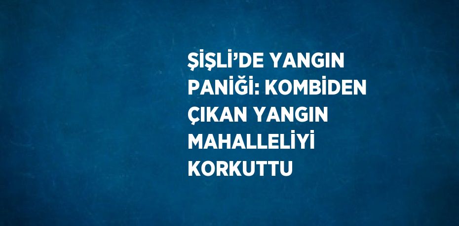 ŞİŞLİ’DE YANGIN PANİĞİ: KOMBİDEN ÇIKAN YANGIN MAHALLELİYİ KORKUTTU