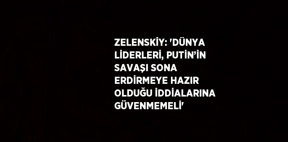 ZELENSKİY: 'DÜNYA LİDERLERİ, PUTİN’İN SAVAŞI SONA ERDİRMEYE HAZIR OLDUĞU İDDİALARINA GÜVENMEMELİ'