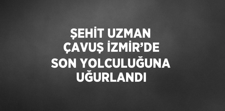 ŞEHİT UZMAN ÇAVUŞ İZMİR’DE SON YOLCULUĞUNA UĞURLANDI