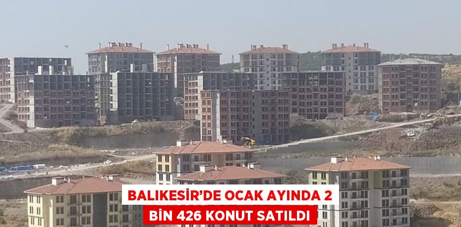 BALIKESİR’DE OCAK AYINDA 2 BİN 426 KONUT SATILDI