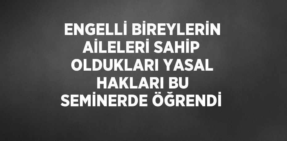 ENGELLİ BİREYLERİN AİLELERİ SAHİP OLDUKLARI YASAL HAKLARI BU SEMİNERDE ÖĞRENDİ