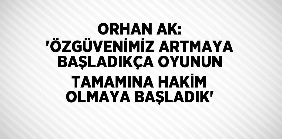 ORHAN AK: 'ÖZGÜVENİMİZ ARTMAYA BAŞLADIKÇA OYUNUN TAMAMINA HAKİM OLMAYA BAŞLADIK'