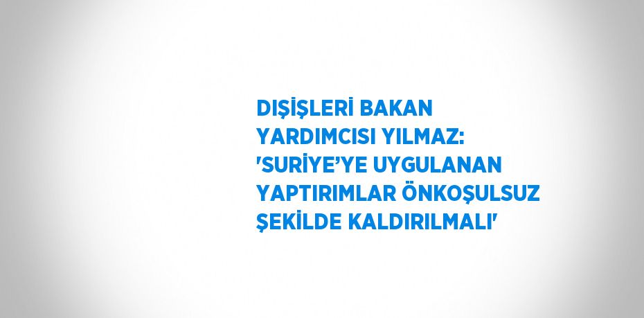 DIŞİŞLERİ BAKAN YARDIMCISI YILMAZ: 'SURİYE’YE UYGULANAN YAPTIRIMLAR ÖNKOŞULSUZ ŞEKİLDE KALDIRILMALI'