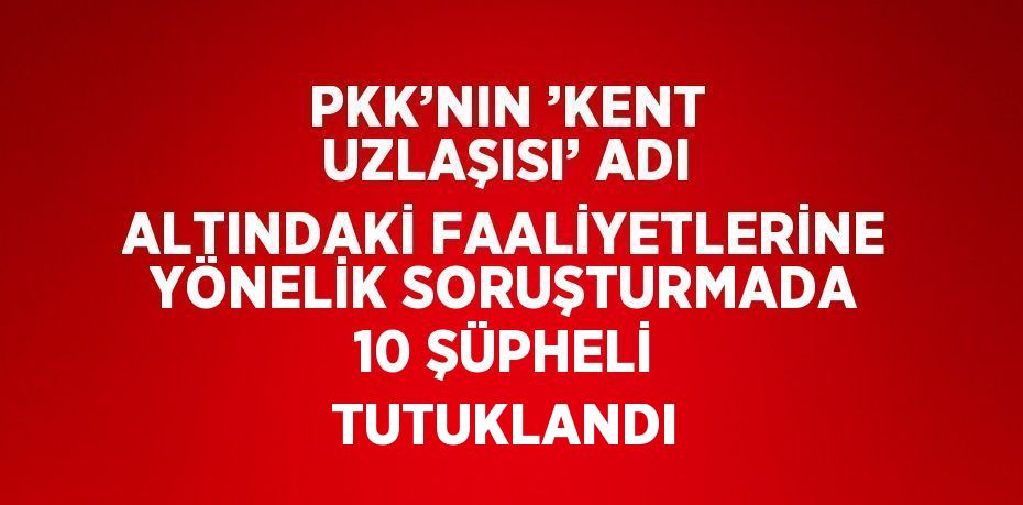 PKK’NIN ’KENT UZLAŞISI’ ADI ALTINDAKİ FAALİYETLERİNE YÖNELİK SORUŞTURMADA 10 ŞÜPHELİ TUTUKLANDI