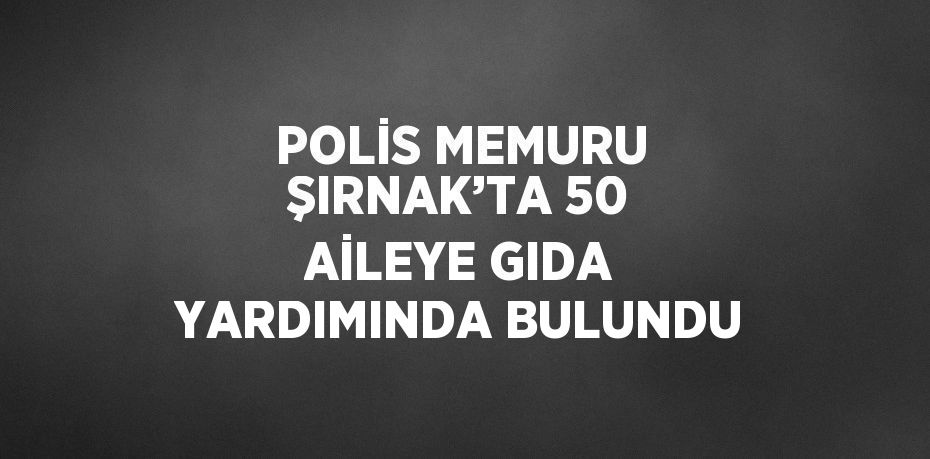 POLİS MEMURU ŞIRNAK’TA 50 AİLEYE GIDA YARDIMINDA BULUNDU