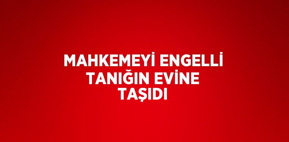 MAHKEMEYİ ENGELLİ TANIĞIN EVİNE TAŞIDI
