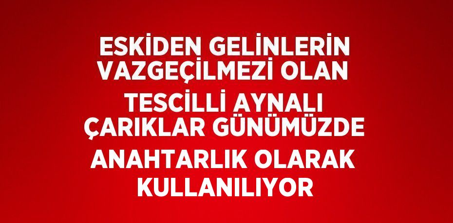 ESKİDEN GELİNLERİN VAZGEÇİLMEZİ OLAN TESCİLLİ AYNALI ÇARIKLAR GÜNÜMÜZDE ANAHTARLIK OLARAK KULLANILIYOR