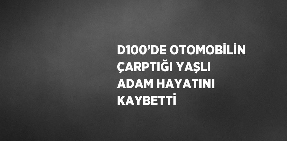 D100’DE OTOMOBİLİN ÇARPTIĞI YAŞLI ADAM HAYATINI KAYBETTİ