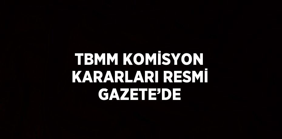 TBMM KOMİSYON KARARLARI RESMİ GAZETE’DE
