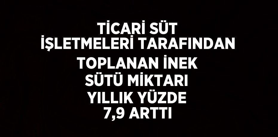 TİCARİ SÜT İŞLETMELERİ TARAFINDAN TOPLANAN İNEK SÜTÜ MİKTARI YILLIK YÜZDE 7,9 ARTTI