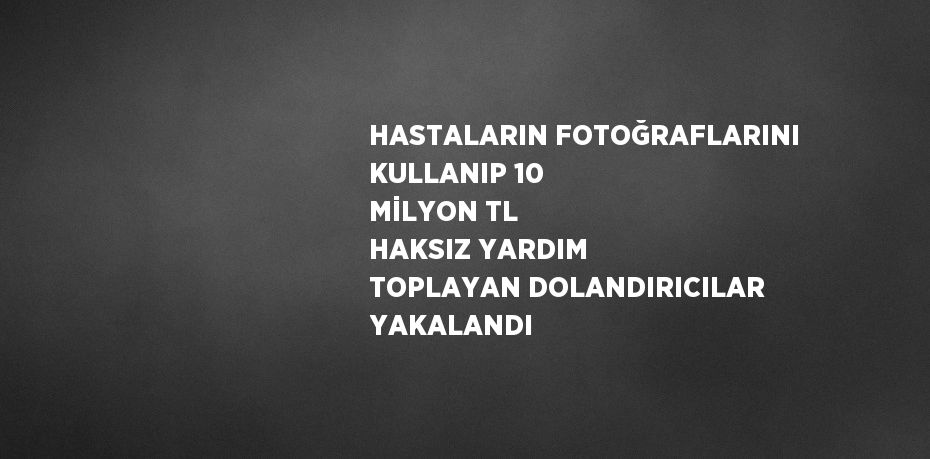 HASTALARIN FOTOĞRAFLARINI KULLANIP 10 MİLYON TL HAKSIZ YARDIM TOPLAYAN DOLANDIRICILAR YAKALANDI